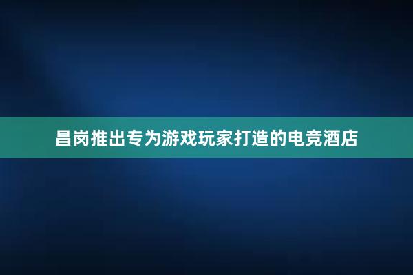 昌岗推出专为游戏玩家打造的电竞酒店