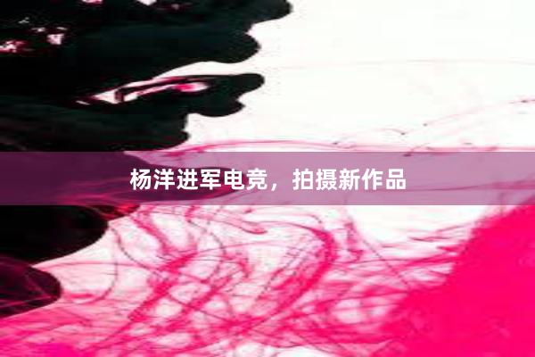 杨洋进军电竞，拍摄新作品