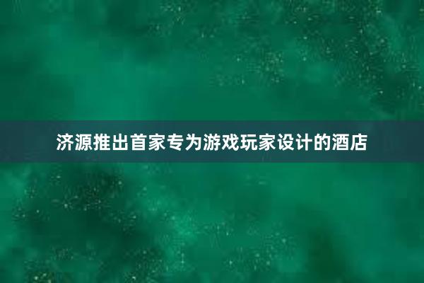 济源推出首家专为游戏玩家设计的酒店