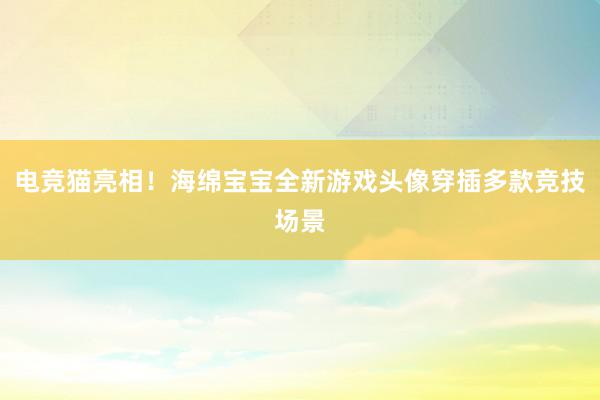 电竞猫亮相！海绵宝宝全新游戏头像穿插多款竞技场景