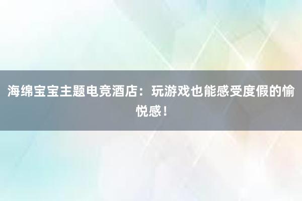 海绵宝宝主题电竞酒店：玩游戏也能感受度假的愉悦感！