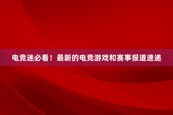 电竞迷必看！最新的电竞游戏和赛事报道速递