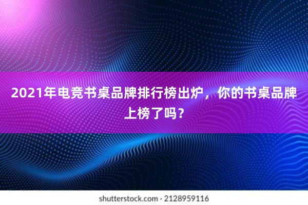 2021年电竞书桌品牌排行榜出炉，你的书桌品牌上榜了吗？