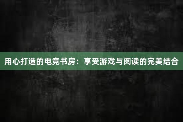 用心打造的电竞书房：享受游戏与阅读的完美结合