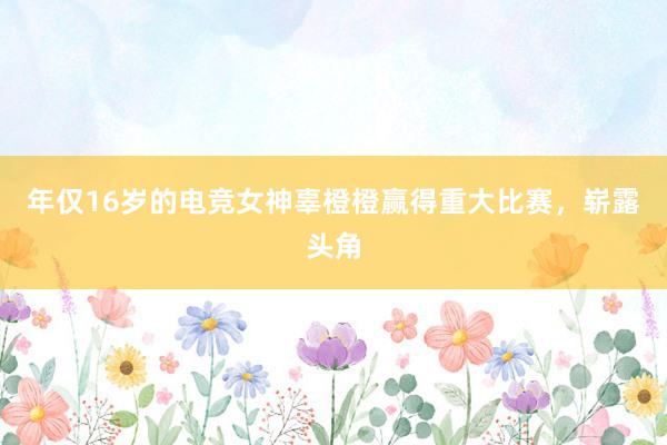 年仅16岁的电竞女神辜橙橙赢得重大比赛，崭露头角