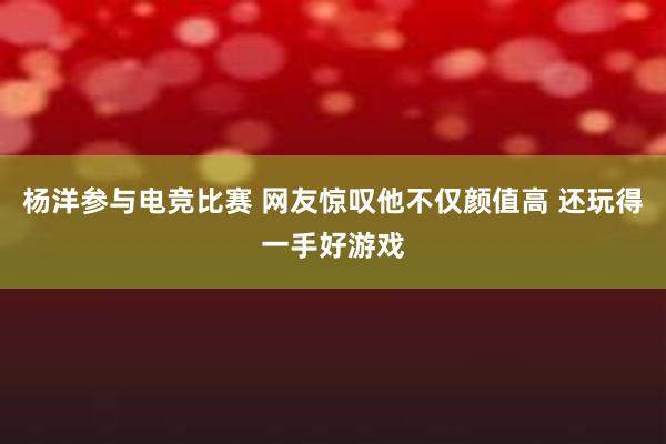 杨洋参与电竞比赛 网友惊叹他不仅颜值高 还玩得一手好游戏