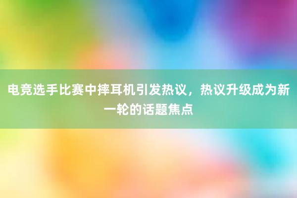 电竞选手比赛中摔耳机引发热议，热议升级成为新一轮的话题焦点