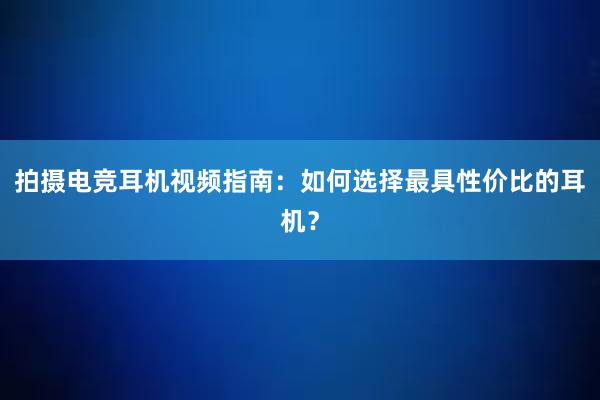 拍摄电竞耳机视频指南：如何选择最具性价比的耳机？