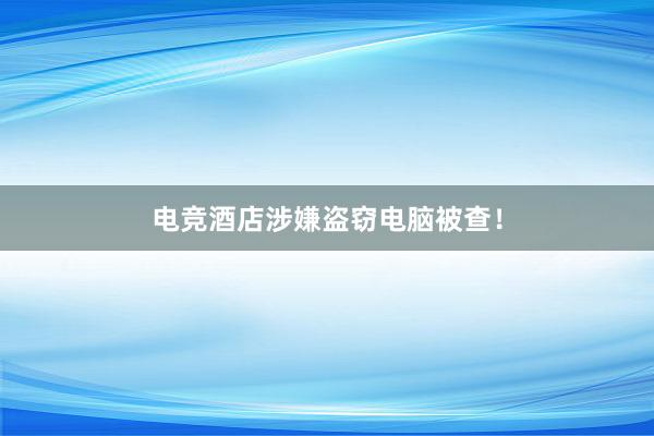 电竞酒店涉嫌盗窃电脑被查！