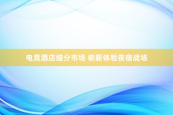 电竞酒店细分市场 崭新体验夜宿战场