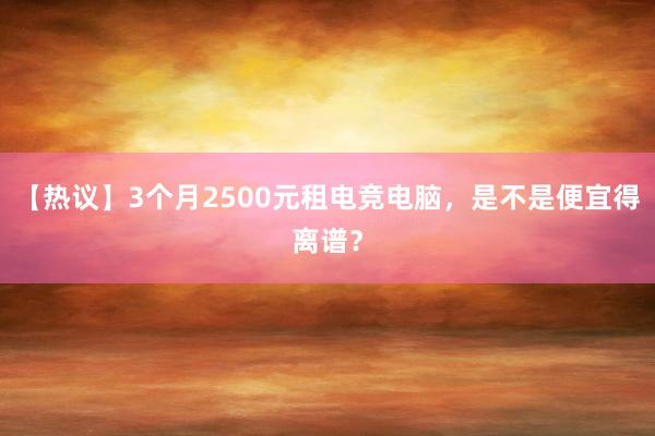 【热议】3个月2500元租电竞电脑，是不是便宜得离谱？