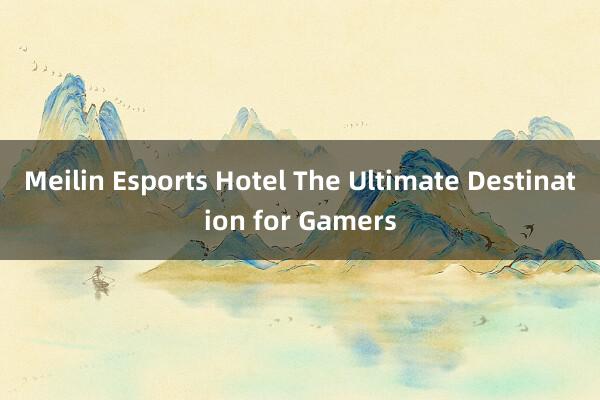 Meilin Esports Hotel The Ultimate Destination for Gamers