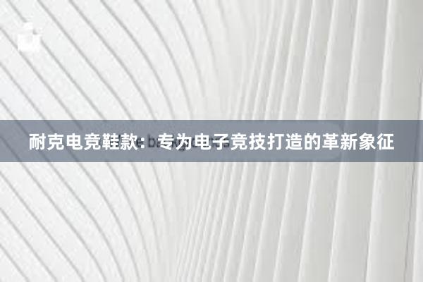 耐克电竞鞋款：专为电子竞技打造的革新象征