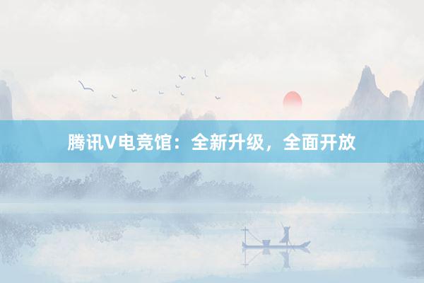 腾讯V电竞馆：全新升级，全面开放