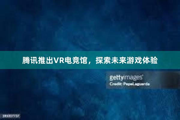 腾讯推出VR电竞馆，探索未来游戏体验