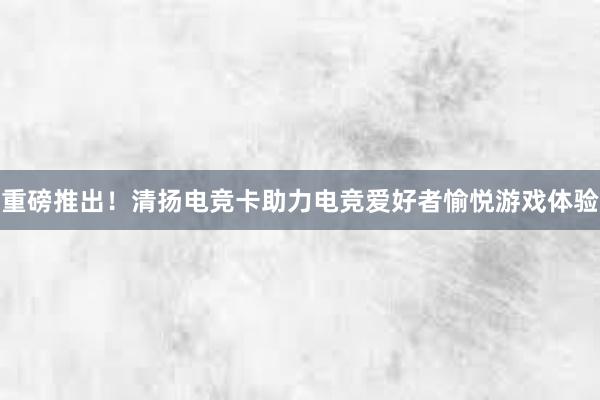 重磅推出！清扬电竞卡助力电竞爱好者愉悦游戏体验