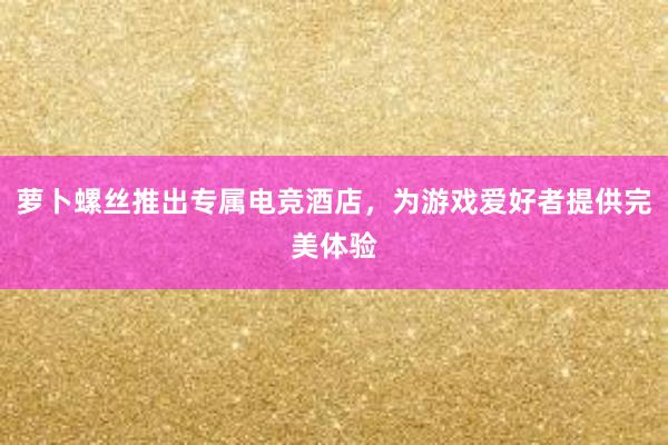 萝卜螺丝推出专属电竞酒店，为游戏爱好者提供完美体验