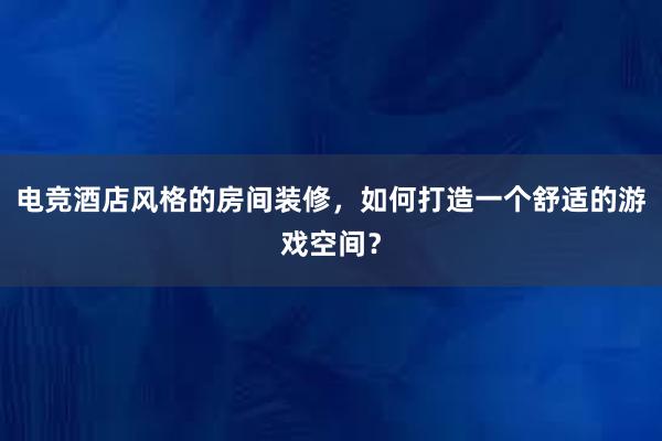 电竞酒店风格的房间装修，如何打造一个舒适的游戏空间？