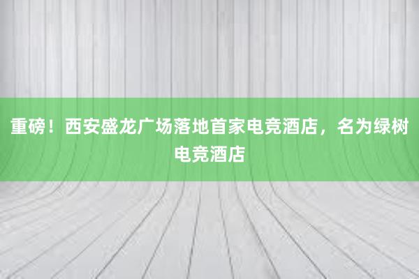 重磅！西安盛龙广场落地首家电竞酒店，名为绿树电竞酒店