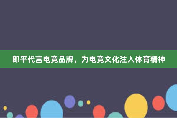 郎平代言电竞品牌，为电竞文化注入体育精神