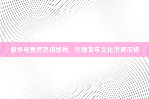 豪华电竞房亮相郑州，引爆青年文化消费市场