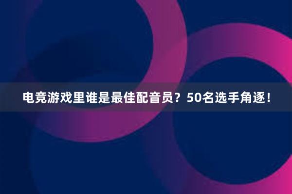 电竞游戏里谁是最佳配音员？50名选手角逐！