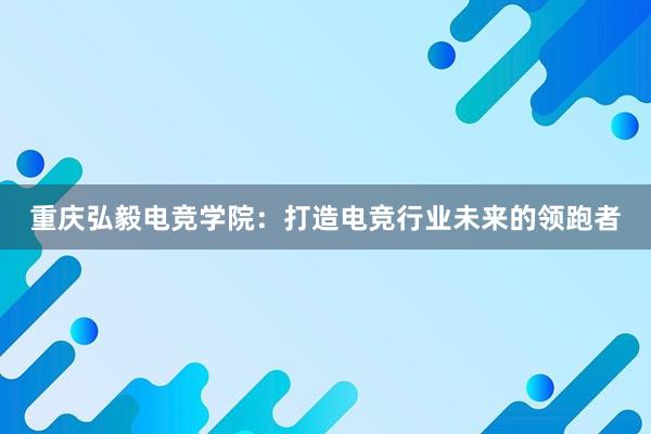 重庆弘毅电竞学院：打造电竞行业未来的领跑者