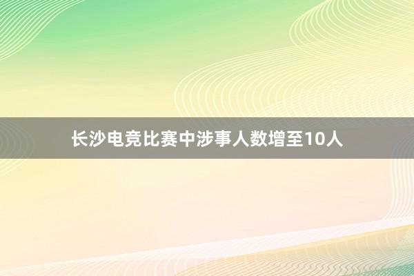 长沙电竞比赛中涉事人数增至10人