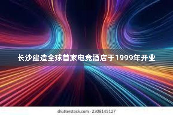 长沙建造全球首家电竞酒店于1999年开业