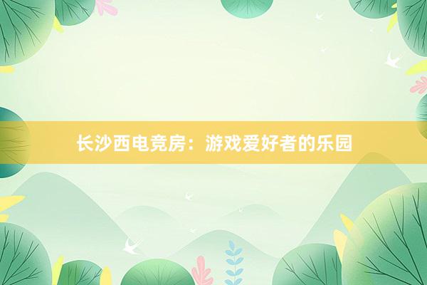 长沙西电竞房：游戏爱好者的乐园