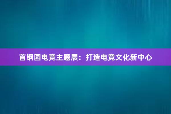 首钢园电竞主题展：打造电竞文化新中心