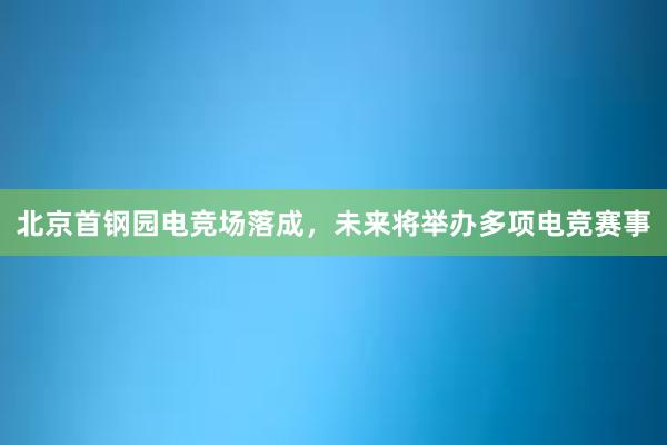 北京首钢园电竞场落成，未来将举办多项电竞赛事