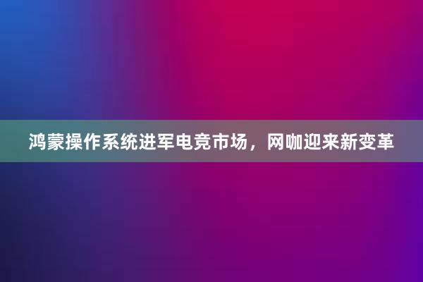 鸿蒙操作系统进军电竞市场，网咖迎来新变革