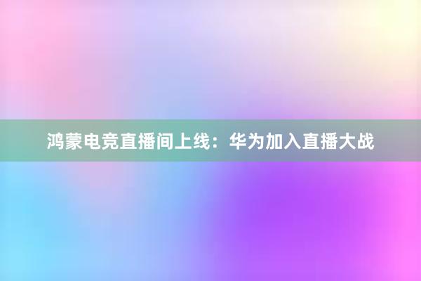 鸿蒙电竞直播间上线：华为加入直播大战