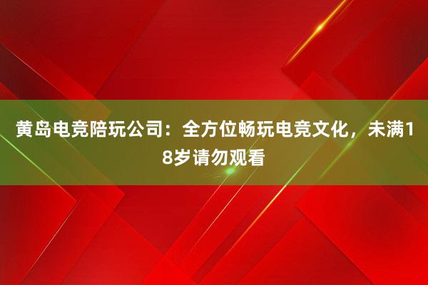 黄岛电竞陪玩公司：全方位畅玩电竞文化，未满18岁请勿观看